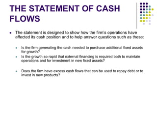 THE STATEMENT OF CASH
FLOWS
 The statement is designed to show how the firm’s operations have
affected its cash position and to help answer questions such as these:
 Is the firm generating the cash needed to purchase additional fixed assets
for growth?
 Is the growth so rapid that external financing is required both to maintain
operations and for investment in new fixed assets?
 Does the firm have excess cash flows that can be used to repay debt or to
invest in new products?
 