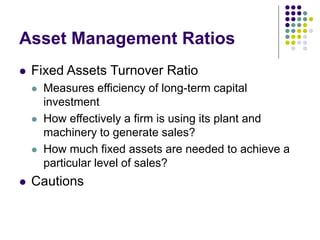 Asset Management Ratios
 Fixed Assets Turnover Ratio
 Measures efficiency of long-term capital
investment
 How effectively a firm is using its plant and
machinery to generate sales?
 How much fixed assets are needed to achieve a
particular level of sales?
 Cautions
 