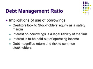 Debt Management Ratio
 Implications of use of borrowings
 Creditors look to Stockholders’ equity as a safety
margin
 Interest on borrowings is a legal liability of the firm
 Interest is to be paid out of operating income
 Debt magnifies return and risk to common
stockholders
 