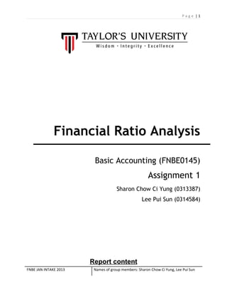 Page |1

Financial Ratio Analysis
Basic Accounting (FNBE0145)

Assignment 1
Sharon Chow Ci Yung (0313387)
Lee Pui Sun (0314584)

Report content
FNBE JAN INTAKE 2013

Names of group members: Sharon Chow Ci Yung, Lee Pui Sun

 