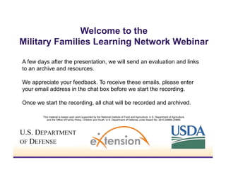 Welcome to the
Military Families Learning Network Webinar
A few days after the presentation, we will send an evaluation and links
to an archive and resources.
We appreciate your feedback. To receive these emails, please enter
your email address in the chat box before we start the recording.
Once we start the recording, all chat will be recorded and archived.
This material is based upon work supported by the National Institute of Food and Agriculture, U.S. Department of Agriculture,
and the Office of Family Policy, Children and Youth, U.S. Department of Defense under Award No. 2010-48869-20685.

 