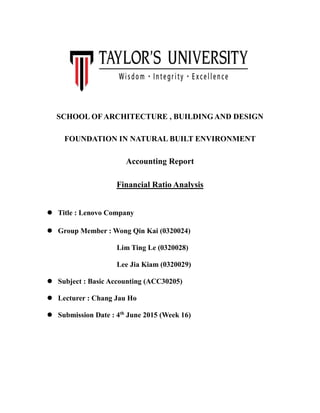 SCHOOL OF ARCHITECTURE , BUILDINGAND DESIGN
FOUNDATION IN NATURAL BUILT ENVIRONMENT
Accounting Report
Financial Ratio Analysis
 Title : Lenovo Company
 Group Member : Wong Qin Kai (0320024)
Lim Ting Le (0320028)
Lee Jia Kiam (0320029)
 Subject : Basic Accounting (ACC30205)
 Lecturer : Chang Jau Ho
 Submission Date : 4th
June 2015 (Week 16)
 