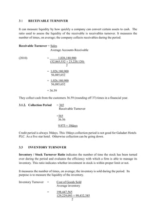 3.1 RECEIVABLE TURNOVER
It can measure liquidity by how quickly a company can convert certain assets to cash. The
ratio used to assess the liquidity of the receivable is receivables turnover. It measures the
number of times, on average; the company collects receivables during the period.
Receivable Turnover = Sales
Average Accounts Receivable
(2010) = 1,026,180,900
(32,865,532 + 23,220,120)
2
= 1,026,180,900
56,085,652
= 1,026,180,900
56,085,652
= 36.59
They collect cash from the customers 36.59 (rounding off 37) times in a financial year.
3.1.2. Collection Period = 365
Receivable Turnover
=365
36.56
9.975 = 10days
Credit period is always 30days. This 10days collection period is not good for Galadari Hotels
PLC. As a five star hotel. Otherwise collection can be going down.
3.3 INVENTORY TURNOVER
Inventory / Stock Turnover Ratio indicates the number of time the stock has been turned
over during the period and evaluates the efficiency with which a firm is able to manage its
inventory. This ratio indicates whether investment in stock is within proper limit or not.
It measures the number of times, on average; the inventory is sold during the period. Its
purpose is to measure the liquidity of the inventory.
Inventory Turnover = Cost of Goods Sold
Average inventory
= 198,447,565
129,229,093 + 99,432,385
2
 