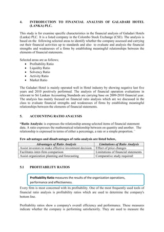 4. INTRODUCTION TO FINANCIAL ANALYSIS OF GALADARI HOTEL
(LANKA) PLC.
This study is for examine specific characteristics in the financial analysis of Galadari Hotels
(Lanka) PLC. It is a listed company in the Colombo Stock Exchange (CSE). The analysis is
based on the following selected areas to identify whether the company assessed and carrying
out their financial activities up to standards and also to evaluate and analysis the financial
strengths and weaknesses of a firms by establishing meaningful relationships between the
elements of financial statements.
Selected areas are as follows;
 Profitability Ratio
 Liquidity Ratio
 Solvency Ratio
 Activity Ratio
 Market Ratio
The Galadari Hotel is mainly operated well in Hotel industry by showing negative last five
years and 2010 positively performed. The analysis of financial operation evaluations in
relevant to Sri Lankan Accounting Standards are carrying base on 2009-2010 financial year.
The analysis has mainly focused on financial ratio analysis which are we discussed in the
class to evaluate financial strengths and weaknesses of firms by establishing meaningful
relationships between the elements of financial statements.
5. ACCOUNTING RATIO ANALYSIS
“Ratio Analysis: is expresses the relationship among selected items of financial statement
data. A ratio expresses the mathematical relationship between on quantity and another. The
relationship is expressed in terms of either a percentage, a rate or a simple proportion.”
Few advantages and disadvantages of ratio analysis are listed below,
5.1 PROFITABILITY RATIOS
Every firm is most concerned with its profitability. One of the most frequently used tools of
financial ratio analysis is profitability ratios which are used to determine the company's
bottom line.
Profitability ratios show a company's overall efficiency and performance. These measures
indicate whether the company is performing satisfactorily. They are used to measure the
Advantages of Ratio Analysis Limitations of Ratio Analysis
Assist investors to make effective investment decision. Effect of price changes
Facilitates inter-firm comparison Limitations of financial statements
Assist organization planning and forecasting Comparative study required:
Profitability Ratio measures the results of the organization operations,
performance and effectiveness.
 