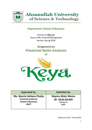 1
Department: School of Business
Course no: BBA 223
Course Title: Financial Management
Session: Spring 2018
Assignment on
Financial Ratio Analysis
of
Supervised by: Submitted by:
Ms. Naznin Sultana Chaity
Assistant professor
School of Business
AUST
Nayma Akter Meem
ID: 18.01.02.045
Section: B
AUST
Submission date: 10 sept 2020
 