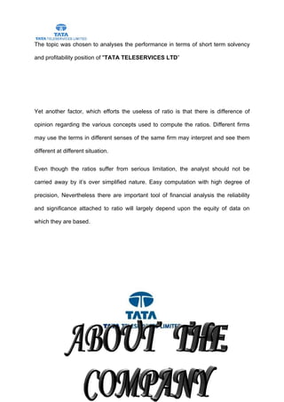 The topic was chosen to analyses the performance in terms of short term solvency

and profitability position of "TATA TELESERVICES LTD”




Yet another factor, which efforts the useless of ratio is that there is difference of

opinion regarding the various concepts used to compute the ratios. Different firms

may use the terms in different senses of the same firm may interpret and see them

different at different situation.


Even though the ratios suffer from serious limitation, the analyst should not be

carried away by it’s over simplified nature. Easy computation with high degree of

precision, Nevertheless there are important tool of financial analysis the reliability

and significance attached to ratio will largely depend upon the equity of data on

which they are based.




                                         37
 