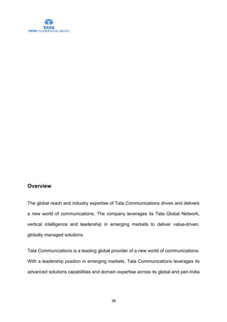 Overview


The global reach and industry expertise of Tata Communications drives and delivers

a new world of communications. The company leverages its Tata Global Network,

vertical intelligence and leadership in emerging markets to deliver value-driven,

globally managed solutions.


Tata Communications is a leading global provider of a new world of communications.

With a leadership position in emerging markets, Tata Communications leverages its

advanced solutions capabilities and domain expertise across its global and pan-India




                                        38
 