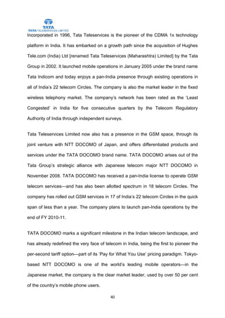 Incorporated in 1996, Tata Teleservices is the pioneer of the CDMA 1x technology

platform in India. It has embarked on a growth path since the acquisition of Hughes

Tele.com (India) Ltd [renamed Tata Teleservices (Maharashtra) Limited] by the Tata

Group in 2002. It launched mobile operations in January 2005 under the brand name

Tata Indicom and today enjoys a pan-India presence through existing operations in

all of India’s 22 telecom Circles. The company is also the market leader in the fixed

wireless telephony market. The company’s network has been rated as the ‘Least

Congested’ in India for five consecutive quarters by the Telecom Regulatory

Authority of India through independent surveys.


Tata Teleservices Limited now also has a presence in the GSM space, through its

joint venture with NTT DOCOMO of Japan, and offers differentiated products and

services under the TATA DOCOMO brand name. TATA DOCOMO arises out of the

Tata Group’s strategic alliance with Japanese telecom major NTT DOCOMO in

November 2008. TATA DOCOMO has received a pan-India license to operate GSM

telecom services—and has also been allotted spectrum in 18 telecom Circles. The

company has rolled out GSM services in 17 of India’s 22 telecom Circles in the quick

span of less than a year. The company plans to launch pan-India operations by the

end of FY 2010-11.


TATA DOCOMO marks a significant milestone in the Indian telecom landscape, and

has already redefined the very face of telecom in India, being the first to pioneer the

per-second tariff option—part of its ‘Pay for What You Use’ pricing paradigm. Tokyo-

based NTT DOCOMO is one of the world’s leading mobile operators—in the

Japanese market, the company is the clear market leader, used by over 50 per cent

of the country’s mobile phone users.

                                          40
 