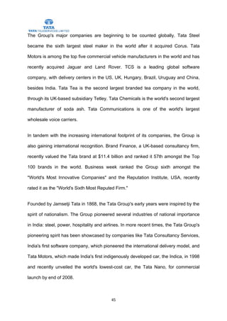The Group's major companies are beginning to be counted globally. Tata Steel

became the sixth largest steel maker in the world after it acquired Corus. Tata

Motors is among the top five commercial vehicle manufacturers in the world and has

recently acquired Jaguar and Land Rover. TCS is a leading global software

company, with delivery centers in the US, UK, Hungary, Brazil, Uruguay and China,

besides India. Tata Tea is the second largest branded tea company in the world,

through its UK-based subsidiary Tetley. Tata Chemicals is the world's second largest

manufacturer of soda ash. Tata Communications is one of the world's largest

wholesale voice carriers.


In tandem with the increasing international footprint of its companies, the Group is

also gaining international recognition. Brand Finance, a UK-based consultancy firm,

recently valued the Tata brand at $11.4 billion and ranked it 57th amongst the Top

100 brands in the world. Business week ranked the Group sixth amongst the

"World's Most Innovative Companies" and the Reputation Institute, USA, recently

rated it as the "World's Sixth Most Reputed Firm."


Founded by Jamsetji Tata in 1868, the Tata Group's early years were inspired by the

spirit of nationalism. The Group pioneered several industries of national importance

in India: steel, power, hospitality and airlines. In more recent times, the Tata Group's

pioneering spirit has been showcased by companies like Tata Consultancy Services,

India's first software company, which pioneered the international delivery model, and

Tata Motors, which made India's first indigenously developed car, the Indica, in 1998

and recently unveiled the world's lowest-cost car, the Tata Nano, for commercial

launch by end of 2008.



                                          45
 
