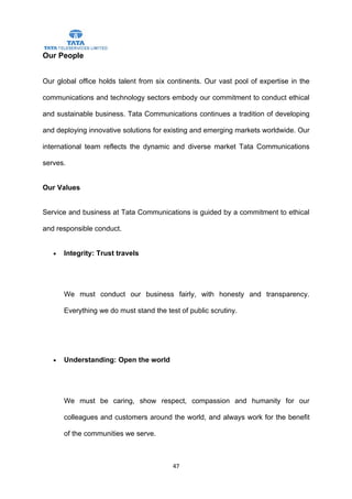 Our People


Our global office holds talent from six continents. Our vast pool of expertise in the

communications and technology sectors embody our commitment to conduct ethical

and sustainable business. Tata Communications continues a tradition of developing

and deploying innovative solutions for existing and emerging markets worldwide. Our

international team reflects the dynamic and diverse market Tata Communications

serves.


Our Values


Service and business at Tata Communications is guided by a commitment to ethical

and responsible conduct.


   •   Integrity: Trust travels




       We must conduct our business fairly, with honesty and transparency.

       Everything we do must stand the test of public scrutiny.




   •   Understanding: Open the world




       We must be caring, show respect, compassion and humanity for our

       colleagues and customers around the world, and always work for the benefit

       of the communities we serve.



                                          47
 