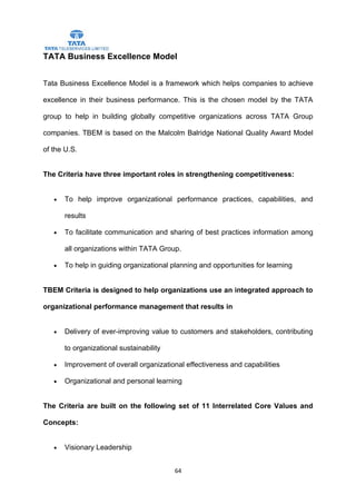 TATA Business Excellence Model


Tata Business Excellence Model is a framework which helps companies to achieve

excellence in their business performance. This is the chosen model by the TATA

group to help in building globally competitive organizations across TATA Group

companies. TBEM is based on the Malcolm Balridge National Quality Award Model

of the U.S.


The Criteria have three important roles in strengthening competitiveness:


   •   To help improve organizational performance practices, capabilities, and

       results

   •   To facilitate communication and sharing of best practices information among

       all organizations within TATA Group.

   •   To help in guiding organizational planning and opportunities for learning


TBEM Criteria is designed to help organizations use an integrated approach to

organizational performance management that results in


   •   Delivery of ever-improving value to customers and stakeholders, contributing

       to organizational sustainability

   •   Improvement of overall organizational effectiveness and capabilities

   •   Organizational and personal learning


The Criteria are built on the following set of 11 Interrelated Core Values and

Concepts:


   •   Visionary Leadership


                                          64
 