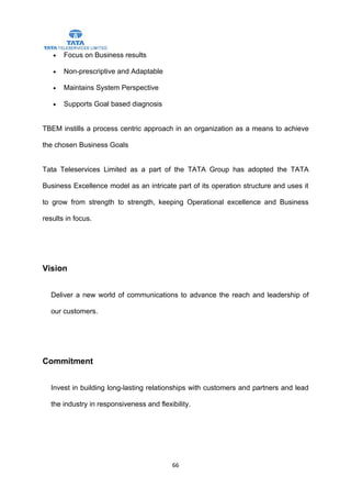 •   Focus on Business results

   •   Non-prescriptive and Adaptable

   •   Maintains System Perspective

   •   Supports Goal based diagnosis


TBEM instills a process centric approach in an organization as a means to achieve

the chosen Business Goals


Tata Teleservices Limited as a part of the TATA Group has adopted the TATA

Business Excellence model as an intricate part of its operation structure and uses it

to grow from strength to strength, keeping Operational excellence and Business

results in focus.




Vision


  Deliver a new world of communications to advance the reach and leadership of

  our customers.




Commitment


  Invest in building long-lasting relationships with customers and partners and lead

  the industry in responsiveness and flexibility.




                                          66
 