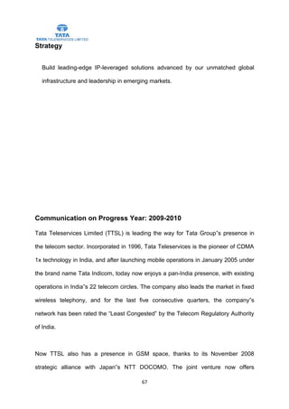 Strategy


   Build leading-edge IP-leveraged solutions advanced by our unmatched global

   infrastructure and leadership in emerging markets.




Communication on Progress Year: 2009-2010

Tata Teleservices Limited (TTSL) is leading the way for Tata Group‟s presence in

the telecom sector. Incorporated in 1996, Tata Teleservices is the pioneer of CDMA

1x technology in India, and after launching mobile operations in January 2005 under

the brand name Tata Indicom, today now enjoys a pan-India presence, with existing

operations in India‟s 22 telecom circles. The company also leads the market in fixed

wireless telephony, and for the last five consecutive quarters, the company‟s

network has been rated the “Least Congested” by the Telecom Regulatory Authority

of India.



Now TTSL also has a presence in GSM space, thanks to its November 2008

strategic alliance with Japan‟s NTT DOCOMO. The joint venture now offers

                                         67
 