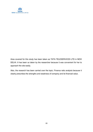 Area covered for this study has been taken as TATA TELESERVICES LTD in NEW
DELHI. It has been so taken by the researcher because it was convenient for her to
approach the site easily.

Also, the research has been carried over the topic. Finance ratio analysis because it
clearly prescribes the strengths and weakness of company and its financial value.




                                          83
 