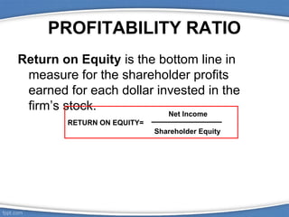 PROFITABILITY RATIO
Return on Equity is the bottom line in
measure for the shareholder profits
earned for each dollar invested in the
firm’s stock.
Net Income

RETURN ON EQUITY=
Shareholder Equity

 