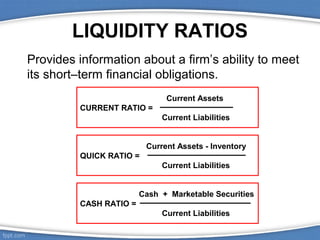 LIQUIDITY RATIOS
Provides information about a firm’s ability to meet
its short–term financial obligations.
Current Assets
CURRENT RATIO =
Current Liabilities
Current Assets - Inventory
QUICK RATIO =
Current Liabilities
Cash + Marketable Securities
CASH RATIO =
Current Liabilities

 