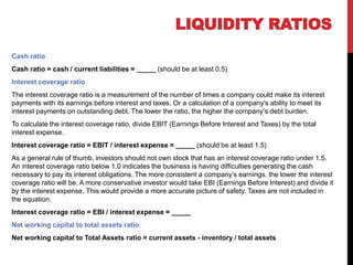 Cash ratio
Cash ratio = cash / current liabilities = _____ (should be at least 0.5)
Interest coverage ratio
The interest coverage ratio is a measurement of the number of times a company could make its interest
payments with its earnings before interest and taxes. Or a calculation of a company's ability to meet its
interest payments on outstanding debt. The lower the ratio, the higher the company’s debt burden.
To calculate the interest coverage ratio, divide EBIT (Earnings Before Interest and Taxes) by the total
interest expense.
Interest coverage ratio = EBIT / interest expense = _____ (should be at least 1.5)
As a general rule of thumb, investors should not own stock that has an interest coverage ratio under 1.5.
An interest coverage ratio below 1.0 indicates the business is having difficulties generating the cash
necessary to pay its interest obligations. The more consistent a company’s earnings, the lower the interest
coverage ratio will be. A more conservative investor would take EBI (Earnings Before Interest) and divide it
by the interest expense. This would provide a more accurate picture of safety. Taxes are not included in
the equation.
Interest coverage ratio = EBI / interest expense = _____
Net working capital to total assets ratio
Net working capital to Total Assets ratio = current assets - inventory / total assets
LIQUIDITY RATIOS
 