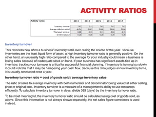 Inventory turnover
This ratio tells how often a business' inventory turns over during the course of the year. Because
inventories are the least liquid form of asset, a high inventory turnover ratio is generally positive. On the
other hand, an unusually high ratio compared to the average for your industry could mean a business is
losing sales because of inadequate stock on hand. If your business has significant assets tied up in
inventory, tracking your turnover is critical to successful financial planning. If inventory is turning too slowly,
it could indicate that it may be hampering your cash flow. Because this ratio judges annual inventory turns,
it is usually conducted once a year.
Inventory turnover ratio = cost of goods sold / average inventory value
The ratio of sales to average inventory with both numerator and denominator being valued at either selling
price or original cost. Inventory turnover is a measure of a management's ability to use resources
efficiently. To calculate inventory turnover in days, divide 365 (days) by the inventory turnover ratio.
To be most meaningful, the inventory turnover ratio should be calculated using cost of goods sold, as
above. Since this information is not always shown separately, the net sales figure sometimes is used
instead.
ACTIVITY RATIOS
 