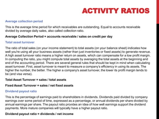 Average collection period
This is the average time period for which receivables are outstanding. Equal to accounts receivable
divided by average daily sales, also called collection ratio.
Average Collection Period = accounts receivable / sales on credit per day
Total asset turnover
The ratio of total sales (on your income statement) to total assets (on your balance sheet) indicates how
well you're using all your business assets (rather than just inventories or fixed assets) to generate revenue.
A high asset turnover ratio means a higher return on assets, which can compensate for a low profit margin.
In computing the ratio, you might compute total assets by averaging the total assets at the beginning and
end of the accounting period. There are several general rules that should be kept in mind when calculating
asset turnover. First, asset turnover is meant to measure a company’s efficiency in using its assets. The
higher the number, the better. The higher a company's asset turnover, the lower its profit margin tends to
be (and visa versa).
Total Asset Turnover = sales / total assets
Fixed Asset Turnover = sales / net fixed assets
Dividend payout ratio
This is the percentage of earnings paid to shareholders in dividends. Dividends paid divided by company
earnings over some period of time, expressed as a percentage, or annual dividends per share divided by
annual earnings per share. The payout ratio provides an idea of how well earnings support the dividend
payments. More mature companies will typically have a higher payout ratio.
Dividend payout ratio = dividends / net income
ACTIVITY RATIOS
 