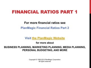 FINANCIAL RATIOS PART 1
For more financial ratios see
PlanMagic Financial Ratios Part 2
Visit the PlanMagic Website
for more about
BUSINESS PLANNING, MARKETING PLANNING, MEDIA PLANNING,
PERSONAL BUDGETING, AND MORE
Copyright © 1995-2015 PlanMagic Corporation
All rights reserved
 