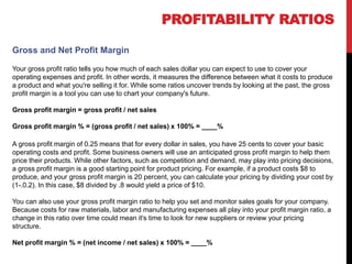 PROFITABILITY RATIOS
Gross profit margin = gross profit / net sales
Gross and Net Profit Margin
Your gross profit ratio tells you how much of each sales dollar you can expect to use to cover your
operating expenses and profit. In other words, it measures the difference between what it costs to produce
a product and what you're selling it for. While some ratios uncover trends by looking at the past, the gross
profit margin is a tool you can use to chart your company's future.
Gross profit margin = gross profit / net sales
Gross profit margin % = (gross profit / net sales) x 100% = ____%
A gross profit margin of 0.25 means that for every dollar in sales, you have 25 cents to cover your basic
operating costs and profit. Some business owners will use an anticipated gross profit margin to help them
price their products. While other factors, such as competition and demand, may play into pricing decisions,
a gross profit margin is a good starting point for product pricing. For example, if a product costs $8 to
produce, and your gross profit margin is 20 percent, you can calculate your pricing by dividing your cost by
(1-.0.2). In this case, $8 divided by .8 would yield a price of $10.
You can also use your gross profit margin ratio to help you set and monitor sales goals for your company.
Because costs for raw materials, labor and manufacturing expenses all play into your profit margin ratio, a
change in this ratio over time could mean it's time to look for new suppliers or review your pricing
structure.
Net profit margin % = (net income / net sales) x 100% = ____%
 