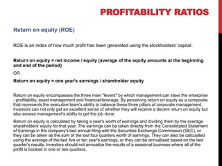 Return on equity (ROE)
ROE is an index of how much profit has been generated using the stockholders' capital.
Return on equity = net income / equity (average of the equity amounts at the beginning
and end of the period)
OR
Return on equity = one year's earnings / shareholder equity
Return on equity encompasses the three main "levers" by which management can steer the enterprise
- profitability, asset management and financial leverage. By perceiving return on equity as a composite
that represents the executive team's ability to balance these three pillars of corporate management,
investors can not only get an excellent sense of whether they will receive a decent return on equity but
also assess management's ability to get the job done.
Return on equity is calculated by taking a year's worth of earnings and dividing them by the average
shareholders' equity for that year. The earnings can be taken directly from the Consolidated Statement
of Earnings in the company's last annual filing with the Securities Exchange Commission (SEC), or
they can be taken as the sum of the last four quarters worth of earnings. They can also be calculated
using the average of the last five or ten year's earnings, or they can be annualized based on the last
quarter's results. Investors should not annualize the results of a seasonal business where all of the
profit is booked in one or two quarters.
PROFITABILITY RATIOS
 