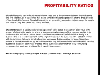 Shareholder equity can be found on the balance sheet and is the difference between the total assets
and total liabilities, as it is assumed that assets without corresponding liabilities are the direct creation
of the shareholders' capital. Shareholder equity is an accounting convention that represents the assets
that have actually been generated by the business.
Shareholder equity is usually displayed as a per share value called "book value." Book value is the
amount of shareholder equity per share, or the accounting book value of the business outside of its
market value or intrinsic economic value. A business that creates a lot of shareholder equity is a
business that is a sound investment, as the original investors in the business will be able to be repaid
with the proceeds that come from the business operations. Businesses that generate high returns
relative to their shareholder equity are businesses that pay their shareholders off handsomely, creating
substantial assets for each dollar invested. These businesses are more than likely self-funding
companies that require no additional debt or equity investments.
Price Earnings (PE) ratio = price per share of common stock / earnings per share
 