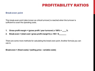 Break-even point
This break-even point (also known as critical turnover) is reached when the turnover is
sufficient to cover the operating costs.
1. Gross profit margin = (gross profit / year turnover) x 100% = ____%
2. Break-even = (total cost / gross profit margin%) x 100 = $_______
There are some more methods for calculating the break even point. Another formula you can
use is:
Break-even = (fixed costs) / (selling price - variable costs)
 