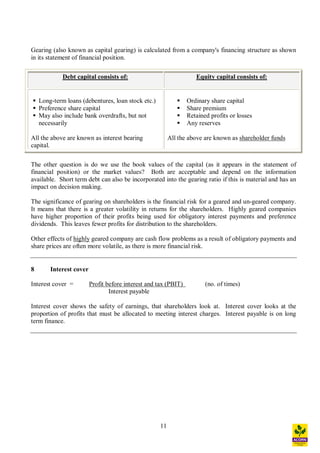 11
Gearing (also known as capital gearing) is calculated from a company's financing structure as shown
in its statement of financial position.
Debt capital consists of: Equity capital consists of:
§ Long-term loans (debentures, loan stock etc.)
§ Preference share capital
§ May also include bank overdrafts, but not
necessarily
All the above are known as interest bearing
capital.
§ Ordinary share capital
§ Share premium
§ Retained profits or losses
§ Any reserves
All the above are known as shareholder funds
The other question is do we use the book values of the capital (as it appears in the statement of
financial position) or the market values? Both are acceptable and depend on the information
available. Short term debt can also be incorporated into the gearing ratio if this is material and has an
impact on decision making.
The significance of gearing on shareholders is the financial risk for a geared and un-geared company.
It means that there is a greater volatility in returns for the shareholders. Highly geared companies
have higher proportion of their profits being used for obligatory interest payments and preference
dividends. This leaves fewer profits for distribution to the shareholders.
Other effects of highly geared company are cash flow problems as a result of obligatory payments and
share prices are often more volatile, as there is more financial risk.
8 Interest cover
Interest cover = Profit before interest and tax (PBIT) (no. of times)
Interest payable
Interest cover shows the safety of earnings, that shareholders look at. Interest cover looks at the
proportion of profits that must be allocated to meeting interest charges. Interest payable is on long
term finance.
 