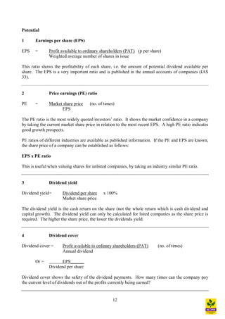 12
Potential
1 Earnings per share (EPS)
EPS = Profit available to ordinary shareholders (PAT) (p per share)
Weighted average number of shares in issue
This ratio shows the profitability of each share, i.e. the amount of potential dividend available per
share. The EPS is a very important ratio and is published in the annual accounts of companies (IAS
33).
2 Price earnings (PE) ratio
PE = Market share price (no. of times)
EPS
The PE ratio is the most widely quoted investors ratio. It shows the market confidence in a company
by taking the current market share price in relation to the most recent EPS. A high PE ratio indicates
good growth prospects.
PE ratios of different industries are available as published information. If the PE and EPS are known,
the share price of a company can be established as follows:
EPS x PE ratio
This is useful when valuing shares for unlisted companies, by taking an industry similar PE ratio.
3 Dividend yield
Dividend yield= Dividend per share x 100%
Market share price
The dividend yield is the cash return on the share (not the whole return which is cash dividend and
capital growth). The dividend yield can only be calculated for listed companies as the share price is
required. The higher the share price, the lower the dividends yield.
4 Dividend cover
Dividend cover = Profit available to ordinary shareholders (PAT) (no. of times)
Annual dividend
Or = EPS______
Dividend per share
Dividend cover shows the safety of the dividend payments. How many times can the company pay
the current level of dividends out of the profits currently being earned?
 