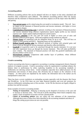 14
Accounting policies
Different accounting policies that can be adopted will have an impact on the ratios calculated and
therefore make comparisons more difficult. The different accounting policies affect the income
statement and the statement of financial position and these impacts on all the major ratios like ROCE
and gearing.
1 Non current assets can be valued using the cost model or revaluation model. This will have
an impact on the statement of financial position and income statement, with higher or lower
depreciation charges.
2 Capitalisation of borrowing costs is optional, resulting in the statement of financial position
and income statement being affected. Capitalisation reports higher profits (as less interest
expense) and higher capital employed (high non current assets).
3 Inventory valuation at the year end will result in higher or lower cost of sales and
therefore different profit figures. FIFO and weighted average method are allowed.
4 Finance leases are capitalised with the obligation being set up as well. This will have an
impact on both gearing and ROCE. Operating leases are not capitalised.
5 Defined benefit pension plan has different methods of dealing with actuarial gains and
losses which go through the income statement and therefore affect profitability.
6 Goodwill on acquisition used to be amortised through the income statement. It is not now
and only impairment losses go through the income statement. This will make profitability
more volatile. The statement of financial position will show the goodwill indefinitely and
therefore ROCE will be lower.
7 International company comparisons adds another layer of problems, where different
accounting policies are used.
Creative accounting
Creative accounting (also known as aggressive accounting or earnings management) distorts financial
analysis of company accounts. Creative accounting is done by organisations to perhaps enhance the
balance sheet or performance by either exploiting loopholes in the accounting standards or
deliberately not showing certain items. Listed companies especially have added pressures for the
maintenance and increase of share prices; this obviously has an impact on the valuation of the
company. As share prices are stipulated by the market, the information fed to the market can be
manipulated to ensure this.
There has been a severe crackdown on misleading accounts especially with the disasters like Enron
and WorldCom. In the USA there are now huge financial penalties and even jail sentences for
directors deliberately misleading users of the accounts. In the UK the directors are legally obliged to
produce true and fair accounts.
Some examples of creative accounting include:
1 Timing of transactions. Delaying or hurrying up the despatch of invoices at the year end
to increase or decrease sales. This will aid in profit smoothing which listed companies may
employ. Early recognition of revenue will also smooth profits
2 Choice of accounting policies may not reflect the true substance of the transactions.
Although these areas of abuse have been identified in the accounting standards and abuse of
things like setting up provisions are now not possible.
 