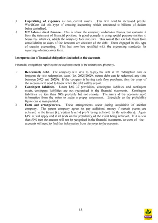 15
3 Capitalising of expenses as non current assets. This will lead to increased profits.
WorldCom did this type of creating accounting which amounted to billions of dollars
being capitalised.
4 Off balance sheet finance. This is where the company undertakes finance but excludes it
from the statement of financial position. A good example is using special purpose entities to
house the liabilities, which the company does not own. This would then exclude them from
consolidation so users of the accounts are unaware of the debt. Enron engaged in this type
of creative accounting. This has now bee rectified with the accounting standards for
reporting substance over form.
Interpretation of financial obligations included in the accounts
Financial obligations reported in the accounts need to be understood properly.
1 Redeemable debt. The company will have to re-pay the debt at the redemption date or
between the two redemption dates (i.e. 20X5/20X9, means debt can be redeemed any time
between 20X5 and 20X9). If the company is having cash flow problems, then the users of
the accounts will need to know when the debt will be repaid.
2 Contingent liabilities. Under IAS 37 provisions, contingent liabilities and contingent
assets, contingent liabilities are not recognised in the financial statements. Contingent
liabilities are less than 50% probable but not remote. The users of the accounts need
information from the notes to make a proper assessment. Especially as the probability
figure can be manipulated.
3 Earn out arrangements. These arrangements occur during acquisition of another
company. The parent company agrees to pay additional money if certain events are
achieved in the future (i.e. certain level of profit being achieved by the subsidiary). Again
IAS 37 will apply and it all rests on the probability of the event being achieved. If it is less
than 50% then the amount will not be recognised in the financial statements, so users of the
accounts will need to find that information from the notes to the accounts.
 