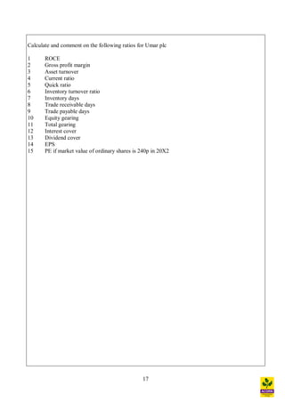 17
Calculate and comment on the following ratios for Umar plc
1 ROCE
2 Gross profit margin
3 Asset turnover
4 Current ratio
5 Quick ratio
6 Inventory turnover ratio
7 Inventory days
8 Trade receivable days
9 Trade payable days
10 Equity gearing
11 Total gearing
12 Interest cover
13 Dividend cover
14 EPS
15 PE if market value of ordinary shares is 240p in 20X2
 