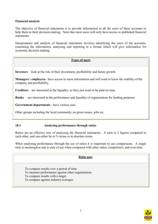 1
Financial analysis
The objective of financial statements is to provide information to all the users of these accounts to
help them in their decision-making. Note that most users will only have access to published financial
statements.
Interpretation and analysis of financial statements involves identifying the users of the accounts,
examining the information, analysing and reporting in a format which will give information for
economic decision making.
Types of users
Investors look at the risk of their investment, profitability and future growth.
Managers / employees have access to more information and will want to know the stability of the
company and profitability.
Creditors are interested in the liquidity, as they just want to be paid on time.
Banks are interested in the performance and liquidity of organisations for lending purposes
Government departments - have various uses.
Other groups including the local community on green issues, jobs etc.
18.1 Analysing performance through ratios
Ratios are an effective way of analysing the financial statements. A ratio is 2 figures compared to
each other, and can either be in % terms or in absolute terms.
When analysing performance through the use of ratios it is important to use comparisons. A single
ratio is meaningless and is only of use when compared with other ratios, competitors, and over time.
Ratio uses
To compare results over a period of time
To measure performance against other organisations
To compare results with a target
To compare against industry averages
 
