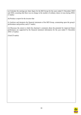 20
(a) Calculate the earnings per share figure for the BZJ Group for the years ended 31 December 20X5
and 20X4, assuming that there was no change in the number of ordinary shares in issue during 20X4.
(3 marks)
(b) Produce a report for the investor that
(i) Analyses and interprets the financial statements of the BZJ Group, commenting upon the group s
performance and position; and (17 marks)
(ii) Discusses the extent to which the chairman s comments about the potential for improved future
performance are supported by the financial statement information for the year ended 31 December
20X5. (5 marks)
(Total 25 marks)
 