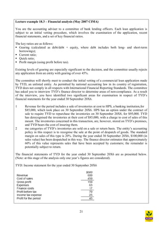 21
Lecture example 18.3 Financial analysis (May 2007 CIMA)
You are the accounting adviser to a committee of bank lending officers. Each loan application is
subject to an initial vetting procedure, which involves the examination of the application, recent
financial statements, and a set of key financial ratios.
The key ratios are as follows:
§ Gearing (calculated as debt/debt + equity, where debt includes both long- and short-term
borrowings);
§ Current ratio;
§ Quick ratio;
§ Profit margin (using profit before tax).
Existing levels of gearing are especially significant to the decision, and the committee usually rejects
any application from an entity with gearing of over 45%.
The committee will shortly meet to conduct the initial vetting of a commercial loan application made
by TYD, an unlisted entity. As permitted by national accounting law in its country of registration,
TYD does not comply in all respects with International Financial Reporting Standards. The committee
has asked you to interview TYD s finance director to determine areas of non-compliance. As a result
of the interview, you have identified two significant areas for examination in respect of TYD s
financial statements for the year ended 30 September 20X6.
1 Revenue for the period includes a sale of inventories at cost to HPS, a banking institution,for
$85,000, which took place on 30 September 20X6. HPS has an option under the contract of
sale to require TYD to repurchase the inventories on 30 September 20X8, for $95,000. TYD
has derecognised the inventories at their cost of $85,000, with a charge to cost of sales of this
mount. The inventories concerned in this transaction, are, however, stored on TYD s premises,
and TYD bears the cost of insuring them.
2 me categories of TYD s inventories are sold on a sale or return basis. The entity s accounting
policy in this respect is to recognise the sale at the point of despatch of goods. The standard
margin on sales of this type is 20%. During the year ended 30 September 20X6, $100,000 (in
sales value) has been despatched in this way. The finance director estimates that approximately
60% of this value represents sales that have been accepted by customers; the remainder is
potentially subject to return.
The financial statements of TYD for the year ended 30 September 20X6 are as presented below.
(Note: at this stage of the analysis only one year s figures are considered).
TYD: Income statement for the year ended 30 September 20X6
 