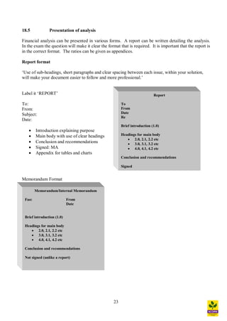 23
Report
To
From
Date
Re
Brief introduction (1.0)
Headings for main body
· 2.0, 2.1, 2.2 etc
· 3.0, 3.1, 3.2 etc
· 4.0, 4.1, 4.2 etc
Conclusion and recommendations
Signed
18.5 Presentation of analysis
Financial analysis can be presented in various forms. A report can be written detailing the analysis.
In the exam the question will make it clear the format that is required. It is important that the report is
in the correct format. The ratios can be given as appendices.
Report format
Use of sub-headings, short paragraphs and clear spacing between each issue, within your solution,
will make your document easier to follow and more professional.
Label it REPORT
To:
From:
Subject:
Date:
· Introduction explaining purpose
· Main body with use of clear headings
· Conclusion and recommendations
· Signed: MA
· Appendix for tables and charts
Memorandum Format
Memorandum/Internal Memorandum
Fao: From
Date
Brief introduction (1.0)
Headings for main body
· 2.0, 2.1, 2.2 etc
· 3.0, 3.1, 3.2 etc
· 4.0, 4.1, 4.2 etc
Conclusion and recommendations
Not signed (unlike a report)
 
