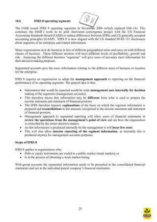 25
18.6 IFRS 8 operating segments
The IASB issued IFRS 8 operating segments in November 2006 (which replaced IAS 14). This
continues the IASB s work in its joint short-term convergence project with the US Financial
Accounting Standards Board (FASB) to reduce differences between IFRSs and US generally accepted
accounting principles (GAAP). IFRS 8 is now aligned with the US standard SFAS 131 disclosures
about segments of an enterprise and related information.
Many organisations now do business in lots of different geographical areas and carry on with different
classes of business. These different sections will have different levels of profitability, growth and
risk. Analysing the different business segments will give users of accounts more information for
their decision-making purposes.
Segmented accounts give the users information relating to the different areas of business or location
for the enterprise.
IFRS 8 requires an organisation to adopt the management approach to reporting on the financial
performance of its operating segments. The general idea is that:
· Information that would be reported would be what management uses internally for decision
making of the segments (management accounts).
· This therefore means that information may be different from what is used to prepare the
income statement and statement of financial position.
· The IFRS therefore requires explanations of the basis on which the segment information is
prepared and reconciliations to the amounts recognised in the income statement and statement
of financial position.
· Management approach to segmental reporting will allow users of financial statements to
review the operations from the management s point of view and see how the organisation
is controlled by the senior decision makers.
· As this information is produced internally by the management it will incur few costs.
· This will also allow interim reporting of the segment information, as internally this is
produced anyway for management accounts purposes.
Scope of IFRS 8
IFRS 8 applies to organisations who:
· Debt or equity instruments are traded in a public market (stock market); or
· Is in the process of obtaining a stock market listing.
With group accounts the segmented information needs to be presented in the consolidated financial
statements and not in the individual parent company s financial statements.
 