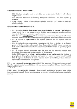 27
Remaining differences with US GAAP
· IFRS 8 includes intangible assets as part of the non-current assets. SFAS 131 only refers to
tangible assets.
· IFRS 8 requires the method of calculating the segment s liabilities. This is not required by
SFAS 131.
· SFAS 131 uses a matrix form to establish operating segments. IFRS 8 uses the 10% core
principle criteria.
Differences between IAS 14 and IFRS 8:
· IFRS 8 requires identification of operating segments based on internal reports that are
regularly reviewed by the management for decision making purposes in order to allocate
resources to the segment and assess its performance.
· IFRS 8 requires reconciliations of total reportable segment revenues, total profit or loss, total
assets and other amounts disclosed for reportable segments to the external financial statements.
· IFRS 8 requires an explanation of how segment profit or loss and segment assets are
measured.
· IFRS 8 requires information about the revenues derived from its products or services (or
groups of similar products and services), about the countries in which it earns revenues and
holds assets, and about major customers, regardless of whether there is an operating segment
identified.
· IFRS 8 requires detailed information about the way that the operating segments were
determined, the products and services provided by the segments.
· Under IFRS 8, there is no primary and secondary format preference (either business or
geographical). Geographical disclosures are required on a country by country basis if material.
· IFRS 8 requires disclosures of finance income, finance cost and tax, if these items are
reviewed by the management for segments.
IAS 14 had a risk and return approach to identifying segments. The risk and return approach
identifies segments on the basis of different risk and returns arising from different lines of business
and geographical areas.
IFRS 8 adopts the managerial approach. This approach identifies the segments based on the
information used internally for the decision making, so therefore is based on the internal organisation
structure.
 