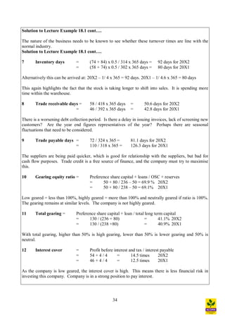 34
Solution to Lecture Example 18.1 cont .
The nature of the business needs to be known to see whether these turnover times are line with the
normal industry.
Solution to Lecture Example 18.1 cont .
7 Inventory days = (74 + 84) x 0.5 / 314 x 365 days = 92 days for 20X2
= (58 + 74) x 0.5 / 302 x 365 days = 80 days for 20X1
Alternatively this can be arrived at: 20X2 1/ 4 x 365 = 92 days. 20X1 1/ 4.6 x 365 = 80 days
This again highlights the fact that the stock is taking longer to shift into sales. It is spending more
time within the warehouse.
8 Trade receivable days = 58 / 418 x 365 days = 50.6 days for 20X2
= 46 / 392 x 365 days = 42.8 days for 20X1
There is a worsening debt collection period. Is there a delay in issuing invoices, lack of screening new
customers? Are the year end figures representatives of the year? Perhaps there are seasonal
fluctuations that need to be considered.
9 Trade payable days = 72 / 324 x 365 = 81.1 days for 20X2
= 110 / 318 x 365 = 126.3 days for 20X1
The suppliers are being paid quicker, which is good for relationship with the suppliers, but bad for
cash flow purposes. Trade credit is a free source of finance, and the company must try to maximise
this.
10 Gearing equity ratio = Preference share capital + loans / OSC + reserves
= 50 + 80 / 236 50 = 69.9 % 20X2
= 50 + 80 / 238 50 = 69.1% 20X1
Low geared = less than 100%, highly geared = more than 100% and neutrally geared if ratio is 100%.
The gearing remains at similar levels. The company is not highly geared.
11 Total gearing = Preference share capital + loan / total long term capital
= 130 / (236 + 80) = 41.1% 20X2
= 130 / (238 +80) = 40.9% 20X1
With total gearing, higher than 50% is high gearing, lower than 50% is lower gearing and 50% is
neutral.
12 Interest cover = Profit before interest and tax / interest payable
= 54 + 4 / 4 = 14.5 times 20X2
= 46 + 4 / 4 = 12.5 times 20X1
As the company is low geared, the interest cover is high. This means there is less financial risk in
investing this company. Company is in a strong position to pay interest.
 