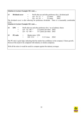 35
Solution to Lecture Example 18.1 cont .
13 Dividend cover = Profit after tax and after preference divs / dividend paid
= (34 4) / 12 = 2.5 times 20X2
= (26 4) / 10 = 2.2 times 20X1
The dividend cover is after allowing for preference dividends. There is a reasonably comfortable
cover.
Solution to Lecture Example 18.1 cont .
14 EPS = Profit after tax and after preference divs / no of ordinary shares
= (34 4) / 140 = 21.4 pence per share 20X2
= (26 4) / 140 = 15.7 pence per share 20X1
15 PE ratio = Market price / EPS
= 240 / 21.4 = 11.21 times 20X2
The PE ratio is quite high, indicating that the market has confidence in the company s future growth.
However this needs to be compared with industry or similar companies.
With all the ratios it would be useful to compare against the industry averages.
 