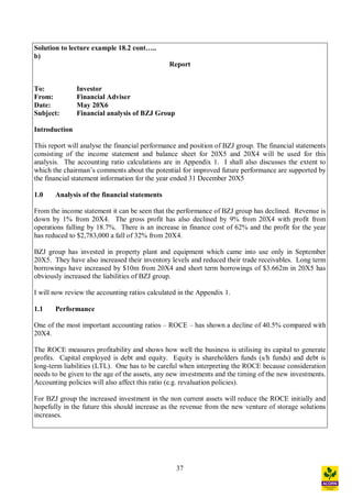 37
Solution to lecture example 18.2 cont ..
b)
Report
To: Investor
From: Financial Adviser
Date: May 20X6
Subject: Financial analysis of BZJ Group
Introduction
This report will analyse the financial performance and position of BZJ group. The financial statements
consisting of the income statement and balance sheet for 20X5 and 20X4 will be used for this
analysis. The accounting ratio calculations are in Appendix 1. I shall also discusses the extent to
which the chairman s comments about the potential for improved future performance are supported by
the financial statement information for the year ended 31 December 20X5
1.0 Analysis of the financial statements
From the income statement it can be seen that the performance of BZJ group has declined. Revenue is
down by 1% from 20X4. The gross profit has also declined by 9% from 20X4 with profit from
operations falling by 18.7%. There is an increase in finance cost of 62% and the profit for the year
has reduced to $2,783,000 a fall of 32% from 20X4.
BZJ group has invested in property plant and equipment which came into use only in September
20X5. They have also increased their inventory levels and reduced their trade receivables. Long term
borrowings have increased by $10m from 20X4 and short term borrowings of $3.662m in 20X5 has
obviously increased the liabilities of BZJ group.
I will now review the accounting ratios calculated in the Appendix 1.
1.1 Performance
One of the most important accounting ratios ROCE has shown a decline of 40.5% compared with
20X4.
The ROCE measures profitability and shows how well the business is utilising its capital to generate
profits. Capital employed is debt and equity. Equity is shareholders funds (s/h funds) and debt is
long-term liabilities (LTL). One has to be careful when interpreting the ROCE because consideration
needs to be given to the age of the assets, any new investments and the timing of the new investments.
Accounting policies will also affect this ratio (e.g. revaluation policies).
For BZJ group the increased investment in the non current assets will reduce the ROCE initially and
hopefully in the future this should increase as the revenue from the new venture of storage solutions
increases.
 