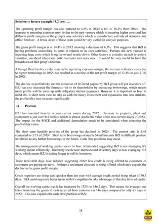 38
Solution to lecture example 18.2 cont ..
The operating profit margin has also reduced to 4.5% in 20X5 a fall of 18.2% from 20X4. The
increase in operating expenses may be due to the new venture which is incurring higher costs and has
different profit margins to the group s core activities which is manufacture and sale of domestic and
office furniture. A break down of these costs would be very useful for analysis purposes.
The gross profit margin is at 14.4% in 20X5 showing a decrease of 8.3%. This suggests that BZJ is
having problems controlling its costs in relation to its core activities. Perhaps the new venture is
incurring large costs which bring the overall results down. Other factors to consider include inventory
valuation, overhead allocation, bulk discounts and sales mix. It would be very useful to have the
breakdown of BZJ group s revenue.
Although there has been a decrease in the operating expenses margin, the increase in finance costs due
to higher borrowings in 20X5 has resulted in a decline of the net profit margin of 32.4% to just 2.3%
in 20X5.
The decline in profitability and the reduction of dividend payout by BZJ group will put investors off.
BZJ has also increased the financial risk to its shareholders by increasing borrowings, which means
more profits will be eaten up with obligatory interest payments. However it is important to bear in
mind this is short term view to take as with the heavy investment and expansions into new markets,
the profitability may increase significantly.
1.2 Position
BZJ has invested heavily in non current assets during 20X5. Increase in property, plant and
equipment is just over $19 million which is almost double the value of the non current assets of 20X4.
The impact on the ROCE and additional depreciation needs to be considered when assessing the
profitability ratios.
The short term liquidity position of the group has declined in 20X5. The current ratio is 1.44
compared to 1.73 of 20X4. Short term borrowings of nearly $4million puts BZJ in difficult position
in relation to any further borrowings in the future. Cash flow problems may occur.
The management of working capital seems to have deteriorated suggesting BZJ is not managing it s
working capital effectively. Inventory levels have increased and inventory days is now averaging 132
days, which means BZJ is taking longer to sell its inventory.
Trade receivable days have reduced suggesting either less credit is being offered to customers or
customers are paying up early. Perhaps a settlement discount is being offered which may explain the
decline in the gross profit margin.
Credit suppliers are being paid quicker than last year with average credit period being taken of 30.5
days. BZJ could negotiate better terms with it s suppliers to take advantage of this free form of credit.
Overall the working capital cycle has increased by 132% to 146.2 days. This means the average time
taken from buy the goods to cash received from customers is 146 days compared to only 63 days in
20X4. This also explains the cash flow problem of BZJ.
 