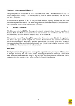 39
Solution to lecture example 18.2 cont ..
The gearing ratio has increased to 81.7% a rise of 30% from 2004. The interest cover is now 3.66
times compared to 7.30 times. This has increased the financial risk for shareholders who will not be
too happy about this.
In conclusion the position of BZJ is not good with increased liquidity problems and inefficient
management of working capital. The group could face real cash flow problems in the future unless it
starts generating more revenues and runs more efficiently.
1.3 Chairman s comments
The Chairman states that BZJ has shown growth which is not entirely true. It can be seen from the
balance sheets that BZJ has indeed increased it s investment and inventories, but this has not
materialised into increased revenues and profitability by the end of 2005.
The successful issue of shares during 2005 suggests that the investors are confident in the organisation
and believe that good growth prospects are possible. However from the financial statements the
income statements shows performance which is declining and the balance sheet shows ineffective
management of working capital with high gearing levels. So the group really has to perform in 2006
and 2007 for the Chairman s comments to become true.
Conclusion
Usually investments through expansion are a sign that organisations are growing and if the expansion
is managed effectively then BZJ should achieve increasing profitability in the future. However the
short position needs to addressed urgently. The working capital management and increase gearing
may cause investors to go elsewhere unless profitability increases significantly.
 