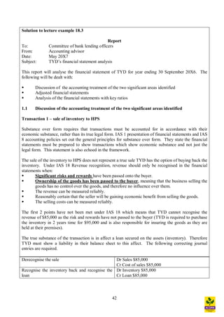 42
Solution to lecture example 18.3
Report
To: Committee of bank lending officers
From: Accounting advisor
Date: May 20X7
Subject: TYD s financial statement analysis
This report will analyse the financial statement of TYD for year ending 30 September 20X6. The
following will be dealt with:
§ Discussion of the accounting treatment of the two significant areas identified
§ Adjusted financial statements
§ Analysis of the financial statements with key ratios
1.1 Discussion of the accounting treatment of the two significant areas identified
Transaction 1 sale of inventory to HPS
Substance over form requires that transactions must be accounted for in accordance with their
economic substance, rather than its true legal form. IAS 1 presentation of financial statements and IAS
8 accounting policies set out the general principles for substance over form. They state the financial
statements must be prepared to show transactions which show economic substance and not just the
legal form. This statement is also echoed in the framework.
The sale of the inventory to HPS does not represent a true sale TYD has the option of buying back the
inventory. Under IAS 18 Revenue recognition, revenue should only be recognised in the financial
statements when:
§ Significant risks and rewards have been passed onto the buyer.
§ Ownership of the goods has been passed to the buyer, meaning that the business selling the
goods has no control over the goods, and therefore no influence over them.
§ The revenue can be measured reliably.
§ Reasonably certain that the seller will be gaining economic benefit from selling the goods.
§ The selling costs can be measured reliably.
The first 2 points have not been met under IAS 18 which means that TYD cannot recognise the
revenue of $85,000 as the risk and rewards have not passed to the buyer (TYD is required to purchase
the inventory in 2 years time for $95,000 and is also responsible for insuring the goods as they are
held at their premises).
The true substance of the transaction is in affect a loan secured on the assets (inventory). Therefore
TYD must show a liability in their balance sheet to this affect. The following correcting journal
entries are required.
Derecognise the sale Dr Sales $85,000
Cr Cost of sales $85,000
Recognise the inventory back and recognise the
loan
Dr Inventory $85,000
Cr Loan $85,000
 