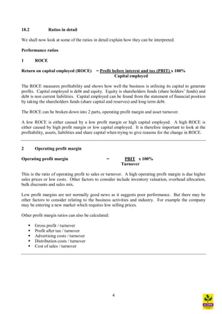4
18.2 Ratios in detail
We shall now look at some of the ratios in detail explain how they can be interpreted.
Performance ratios
1 ROCE
Return on capital employed (ROCE) = Profit before interest and tax (PBIT) x 100%
Capital employed
The ROCE measures profitability and shows how well the business is utilising its capital to generate
profits. Capital employed is debt and equity. Equity is shareholders funds (share holders funds) and
debt is non current liabilities. Capital employed can be found from the statement of financial position
by taking the shareholders funds (share capital and reserves) and long term debt.
The ROCE can be broken down into 2 parts, operating profit margin and asset turnover.
A low ROCE is either caused by a low profit margin or high capital employed. A high ROCE is
either caused by high profit margin or low capital employed. It is therefore important to look at the
profitability, assets, liabilities and share capital when trying to give reasons for the change in ROCE.
2 Operating profit margin
Operating profit margin = PBIT x 100%
Turnover
This is the ratio of operating profit to sales or turnover. A high operating profit margin is due higher
sales prices or low costs. Other factors to consider include inventory valuation, overhead allocation,
bulk discounts and sales mix.
Low profit margins are not normally good news as it suggests poor performance. But there may be
other factors to consider relating to the business activities and industry. For example the company
may be entering a new market which requires low selling prices.
Other profit margin ratios can also be calculated:
§ Gross profit / turnover
§ Profit after tax / turnover
§ Advertising costs / turnover
§ Distribution costs / turnover
§ Cost of sales / turnover
 