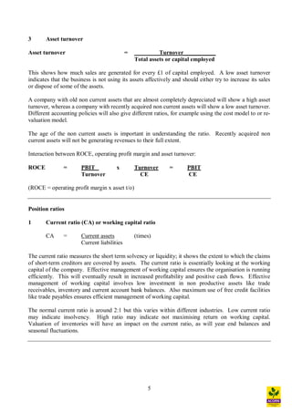 5
3 Asset turnover
Asset turnover = Turnover___________
Total assets or capital employed
This shows how much sales are generated for every £1 of capital employed. A low asset turnover
indicates that the business is not using its assets affectively and should either try to increase its sales
or dispose of some of the assets.
A company with old non current assets that are almost completely depreciated will show a high asset
turnover, whereas a company with recently acquired non current assets will show a low asset turnover.
Different accounting policies will also give different ratios, for example using the cost model to or re-
valuation model.
The age of the non current assets is important in understanding the ratio. Recently acquired non
current assets will not be generating revenues to their full extent.
Interaction between ROCE, operating profit margin and asset turnover:
ROCE = PBIT x Turnover = PBIT
Turnover CE CE
(ROCE = operating profit margin x asset t/o)
Position ratios
1 Current ratio (CA) or working capital ratio
CA = Current assets (times)
Current liabilities
The current ratio measures the short term solvency or liquidity; it shows the extent to which the claims
of short-term creditors are covered by assets. The current ratio is essentially looking at the working
capital of the company. Effective management of working capital ensures the organisation is running
efficiently. This will eventually result in increased profitability and positive cash flows. Effective
management of working capital involves low investment in non productive assets like trade
receivables, inventory and current account bank balances. Also maximum use of free credit facilities
like trade payables ensures efficient management of working capital.
The normal current ratio is around 2:1 but this varies within different industries. Low current ratio
may indicate insolvency. High ratio may indicate not maximising return on working capital.
Valuation of inventories will have an impact on the current ratio, as will year end balances and
seasonal fluctuations.
 