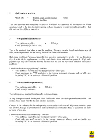 6
2 Quick ratio or acid test
Quick ratio = Current assets less inventories (times)
Current liabilities
This ratio measures the immediate solvency of a business as it removes the inventories out of the
equation, which is the item least representing cash, as it needs to be sold. Normal is around 1: 1 but
this varies within different industries.
3 Trade payable days (turnover)
Year end trade payables x 365 days
Credit purchases (or cost of sales)
This is the length of time taken to pay the suppliers. The ratio can also be calculated using cost of
sales, as credit purchases are not usually stated in the financial statements.
High trade payable day s is good as credit from suppliers represents free credit. If it s too high then
there is a risk of the suppliers not extending credit in the future and may lose goodwill. High trade
payable days may also indicate that the business has no cash to pay which indicates insolvency
problems.
Limitations in the trade payable day s ratio are:
§ Year-end trade payables may not be representative of the year.
§ Credit purchases are VAT exclusive in the income statement, whereas trade payables are
including VAT in the statement of financial position.
4 Trade receivable days (turnover)
Year end trade receivables x 365 days
Credit sales (or turnover)
This is the average length of time taken by customers to pay.
A long average collection means poor credit control and hence cash flow problems may occur. The
normal stated credit period is 30 days for most industries.
Changes in the ratio may be due to improving or worsening credit control. Major new customer pays
fast or slow. Change in credit terms or early settlement discounts are offered to customers for early
payment of invoices.
Limitations in the trade receivable day s ratio are:
§ Year-end trade receivables may not be representative of the year.
§ Credit sales are VAT exclusive in the Income statement, whereas trade receivables are
including VAT in the statement of financial position.
 