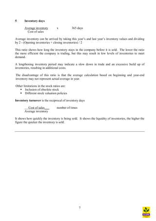 7
5 Inventory days
Average inventory x 365 days
Cost of sales
Average inventory can be arrived by taking this year s and last year s inventory values and dividing
by 2 - (Opening inventories + closing inventories) / 2
This ratio shows how long the inventory stays in the company before it is sold. The lower the ratio
the more efficient the company is trading, but this may result in low levels of inventories to meet
demand.
A lengthening inventory period may indicate a slow down in trade and an excessive build up of
inventories, resulting in additional costs.
The disadvantage of this ratio is that the average calculation based on beginning and year-end
inventory may not represent actual average in year.
Other limitations in the stock ratios are:
§ Inclusion of obsolete stock
§ Different stock valuation policies
Inventory turnover is the reciprocal of inventory days
Cost of sales___ number of times
Average inventory
It shows how quickly the inventory is being sold. It shows the liquidity of inventories, the higher the
figure the quicker the inventory is sold.
 