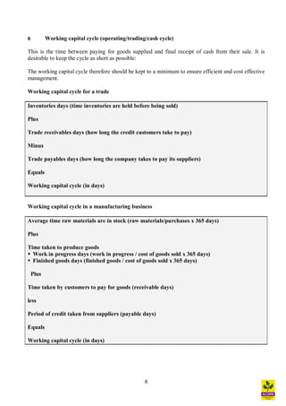 8
6 Working capital cycle (operating/trading/cash cycle)
This is the time between paying for goods supplied and final receipt of cash from their sale. It is
desirable to keep the cycle as short as possible:
The working capital cycle therefore should be kept to a minimum to ensure efficient and cost effective
management.
Working capital cycle for a trade
Inventories days (time inventories are held before being sold)
Plus
Trade receivables days (how long the credit customers take to pay)
Minus
Trade payables days (how long the company takes to pay its suppliers)
Equals
Working capital cycle (in days)
Working capital cycle in a manufacturing business
Average time raw materials are in stock (raw materials/purchases x 365 days)
Plus
Time taken to produce goods
§ Work in progress days (work in progress / cost of goods sold x 365 days)
§ Finished goods days (finished goods / cost of goods sold x 365 days)
Plus
Time taken by customers to pay for goods (receivable days)
less
Period of credit taken from suppliers (payable days)
Equals
Working capital cycle (in days)
 